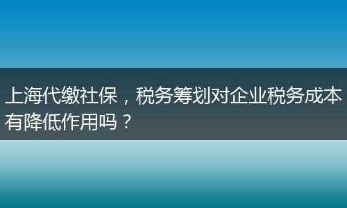 上海代缴社保，税务筹划对企业税务成本有降低作用吗？