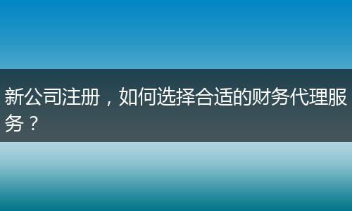 新公司注册，如何选择合适的财务代理服务？