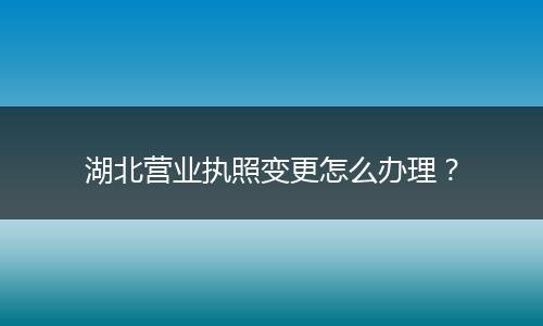 湖北营业执照变更怎么办理？
