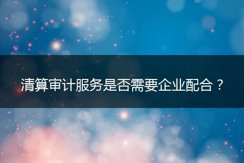 清算审计服务是否需要企业配合？