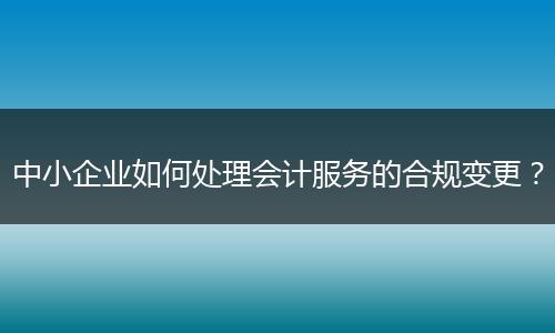 中小企业如何处理会计服务的合规变更？