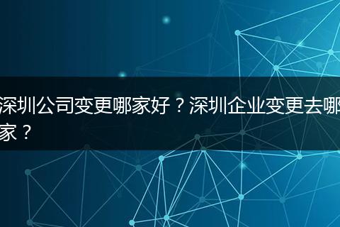 深圳公司变更哪家好？深圳企业变更去哪家？