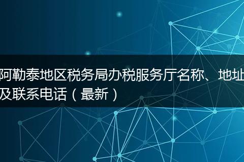 阿勒泰地区税务局办税服务厅名称、地址及联系电话（最新）
