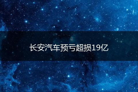 长安汽车预亏超损19亿
