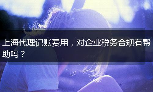 上海代理记账费用，对企业税务合规有帮助吗？