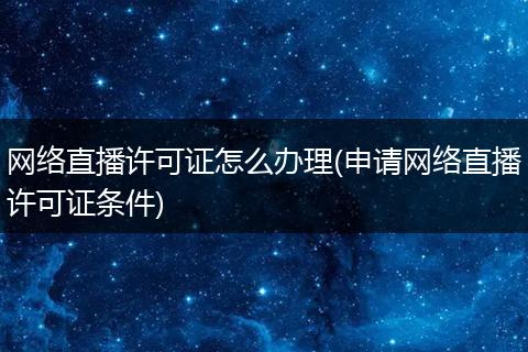 网络直播许可证怎么办理(申请网络直播许可证条件)