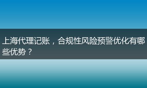 上海代理记账，合规性风险预警优化有哪些优势？