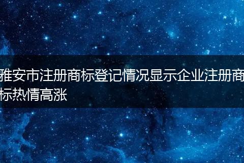 雅安市注册商标登记情况显示企业注册商标热情高涨