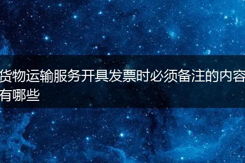 货物运输服务开具发票时必须备注的内容有哪些