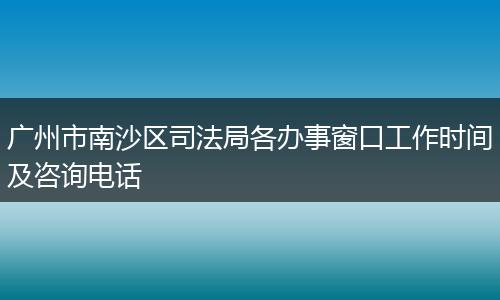 广州市南沙区司法局各办事窗口工作时间及咨询电话