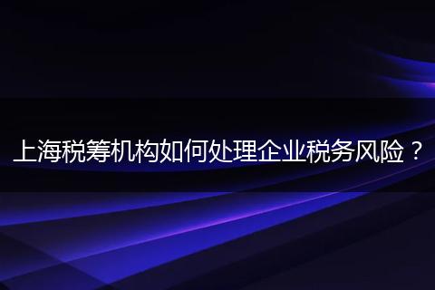 上海税筹机构如何处理企业税务风险？