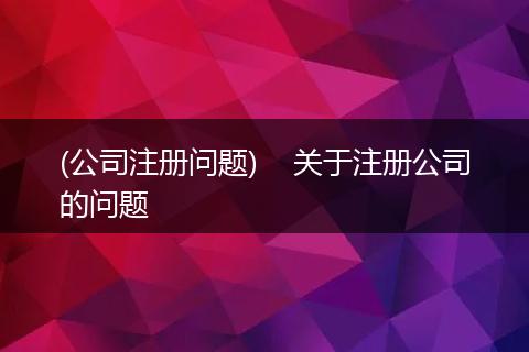(公司注册问题)    关于注册公司的问题
