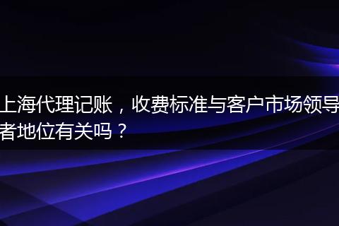 上海代理记账，收费标准与客户市场领导者地位有关吗？