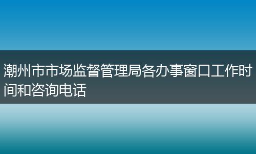 潮州市市场监督管理局各办事窗口工作时间和咨询电话