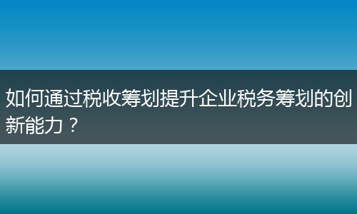 如何通过税收筹划提升企业税务筹划的创新能力？