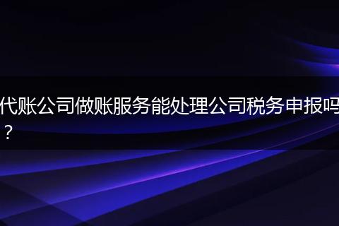 代账公司做账服务能处理公司税务申报吗？