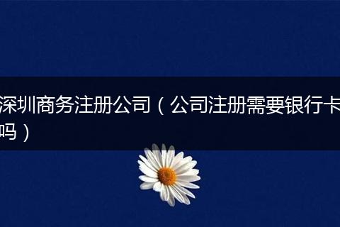 深圳商务注册公司（公司注册需要银行卡吗）