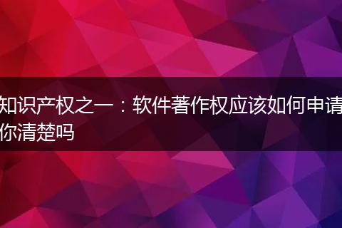 知识产权之一：软件著作权应该如何申请你清楚吗