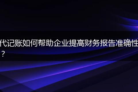 代记账如何帮助企业提高财务报告准确性？