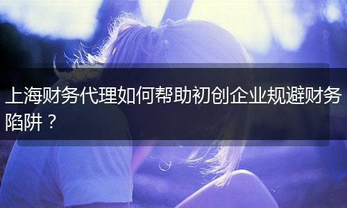 上海财务代理如何帮助初创企业规避财务陷阱？