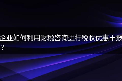 企业如何利用财税咨询进行税收优惠申报？