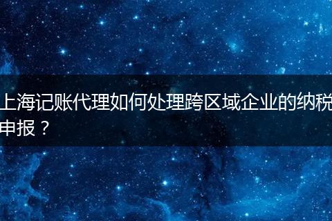 上海记账代理如何处理跨区域企业的纳税申报？