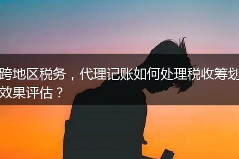 跨地区税务，代理记账如何处理税收筹划效果评估？