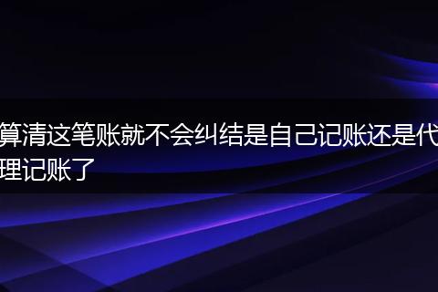 算清这笔账就不会纠结是自己记账还是代理记账了