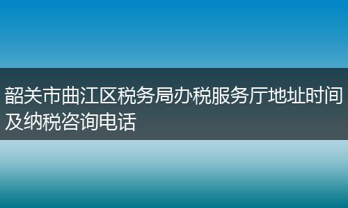 韶关市曲江区税务局办税服务厅地址时间及纳税咨询电话