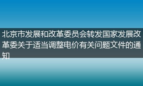 北京市发展和改革委员会转发国家发展改革委关于适当调整电价有关问题文件的通知