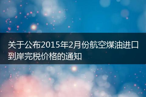关于公布2015年2月份航空煤油进口到岸完税价格的通知