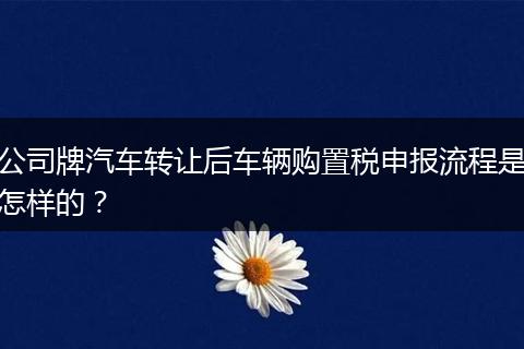 公司牌汽车转让后车辆购置税申报流程是怎样的？
