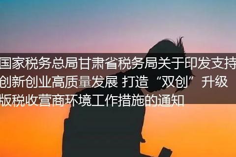 国家税务总局甘肃省税务局关于印发支持创新创业高质量发展 打造“双创”升级版税收营商环境工作措施的通知