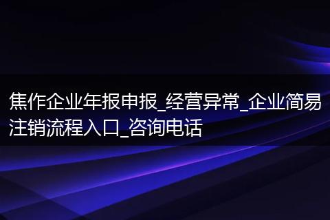 焦作企业年报申报_经营异常_企业简易注销流程入口_咨询电话