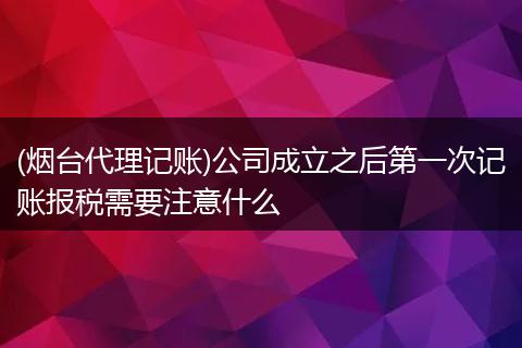 (烟台代理记账)公司成立之后第一次记账报税需要注意什么