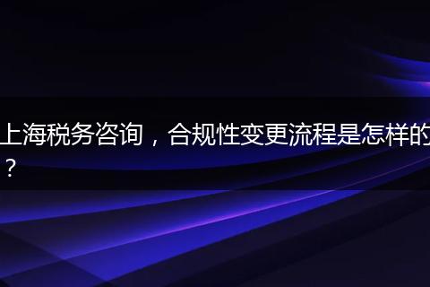 上海税务咨询，合规性变更流程是怎样的？