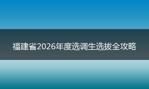 福建省2026年度选调生选拔全攻略