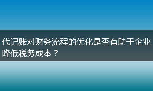代记账对财务流程的优化是否有助于企业降低税务成本？