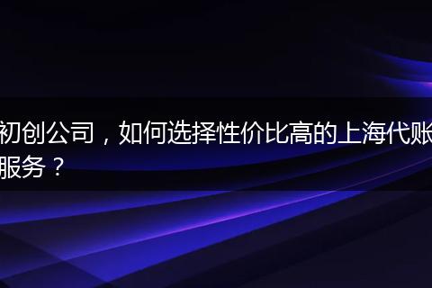 初创公司，如何选择性价比高的上海代账服务？