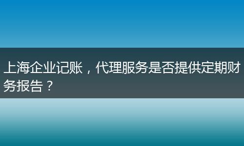 上海企业记账，代理服务是否提供定期财务报告？
