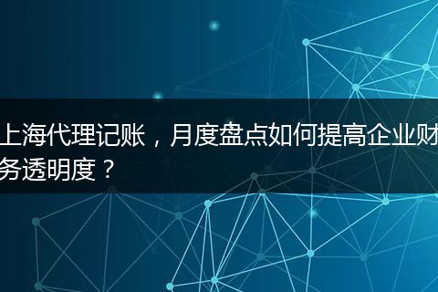 上海代理记账，月度盘点如何提高企业财务透明度？