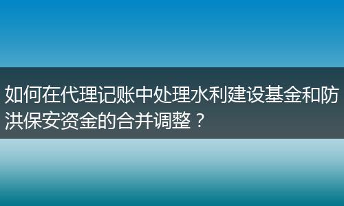 如何在代理记账中处理水利建设基金和防洪保安资金的合并调整？