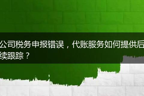 公司税务申报错误，代账服务如何提供后续跟踪？