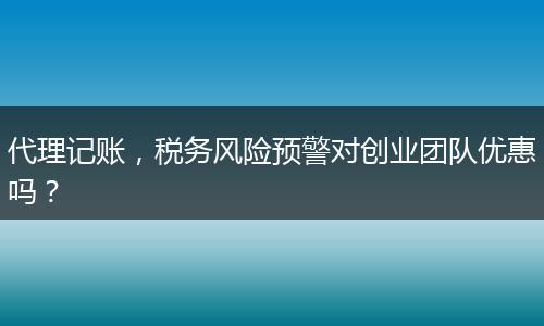 代理记账，税务风险预警对创业团队优惠吗？