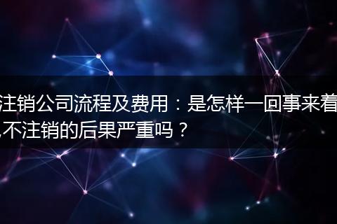 注销公司流程及费用：是怎样一回事来着,不注销的后果严重吗？