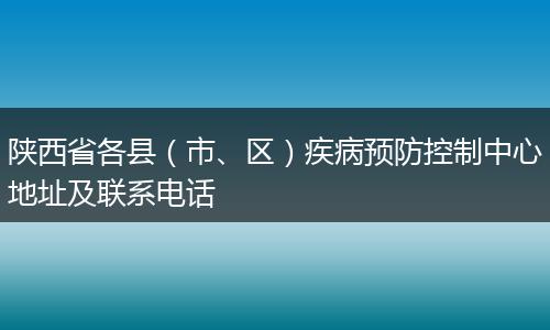 陕西省各县（市、区）疾病预防控制中心地址及联系电话