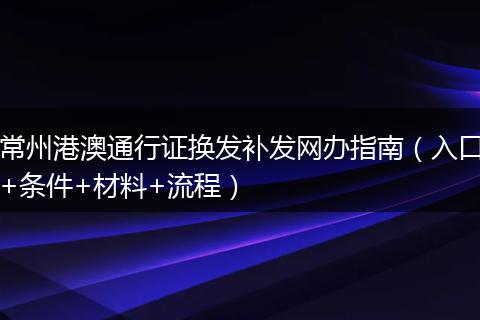 常州港澳通行证换发补发网办指南（入口+条件+材料+流程）