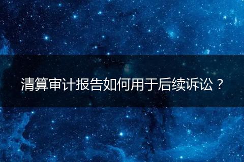 清算审计报告如何用于后续诉讼？
