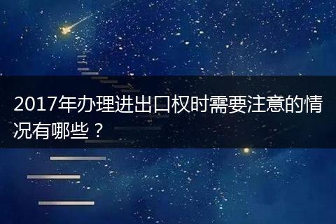 2017年办理进出口权时需要注意的情况有哪些？