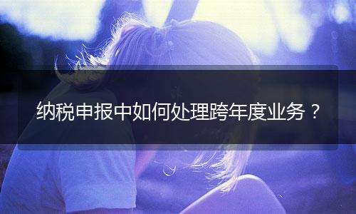 纳税申报中如何处理跨年度业务？